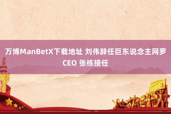 万博ManBetX下载地址 刘伟辞任巨东说念主网罗CEO 张栋接任