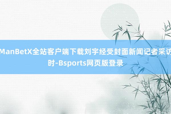 ManBetX全站客户端下载刘宇经受封面新闻记者采访时-Bsports网页版登录