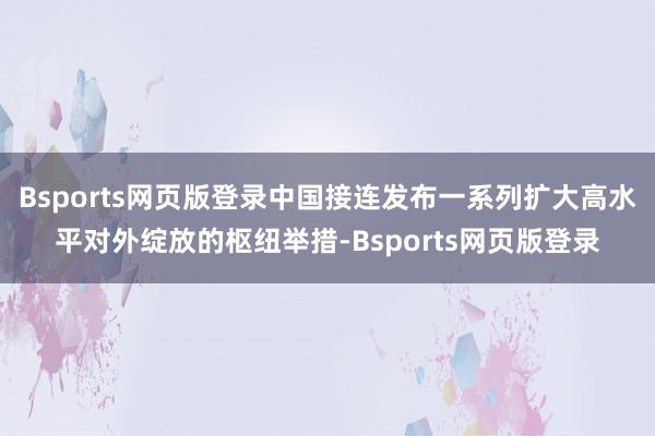 Bsports网页版登录中国接连发布一系列扩大高水平对外绽放的枢纽举措-Bsports网页版登录