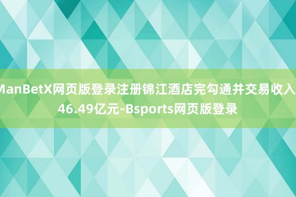 ManBetX网页版登录注册锦江酒店完勾通并交易收入146.49亿元-Bsports网页版登录