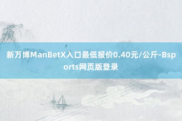 新万博ManBetX入口最低报价0.40元/公斤-Bsports网页版登录