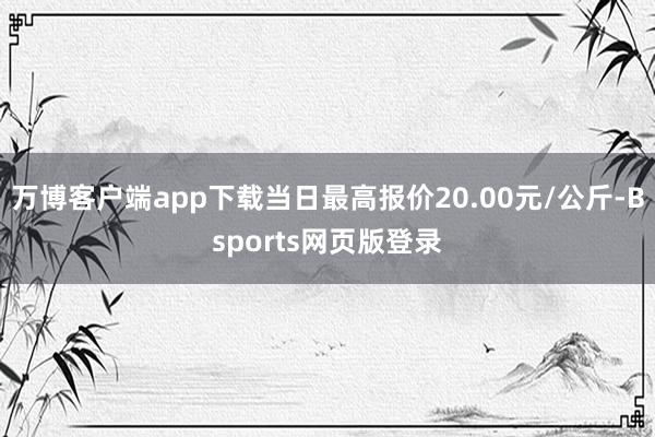 万博客户端app下载当日最高报价20.00元/公斤-Bsports网页版登录