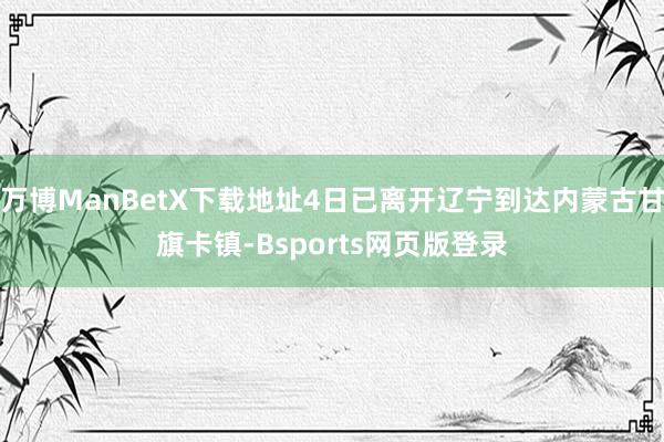 万博ManBetX下载地址4日已离开辽宁到达内蒙古甘旗卡镇-Bsports网页版登录