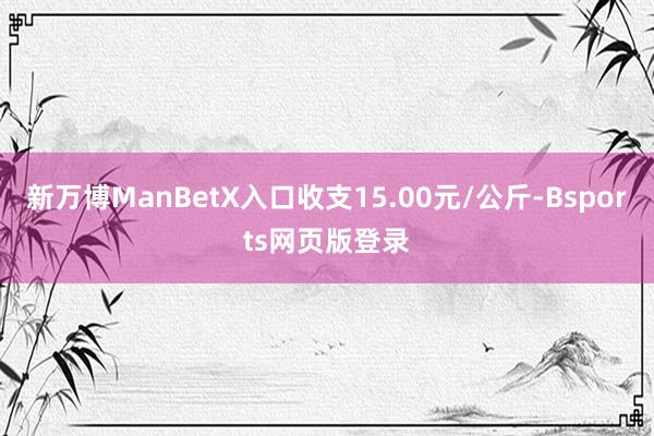 新万博ManBetX入口收支15.00元/公斤-Bsports网页版登录