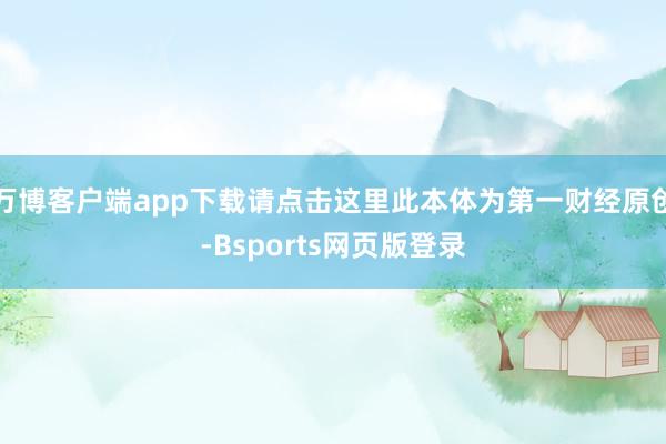 万博客户端app下载请点击这里此本体为第一财经原创-Bsports网页版登录