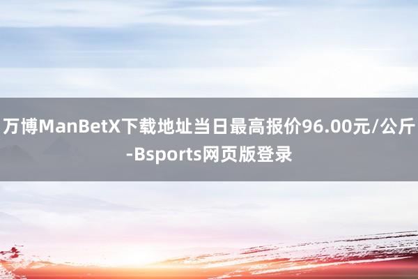 万博ManBetX下载地址当日最高报价96.00元/公斤-Bsports网页版登录