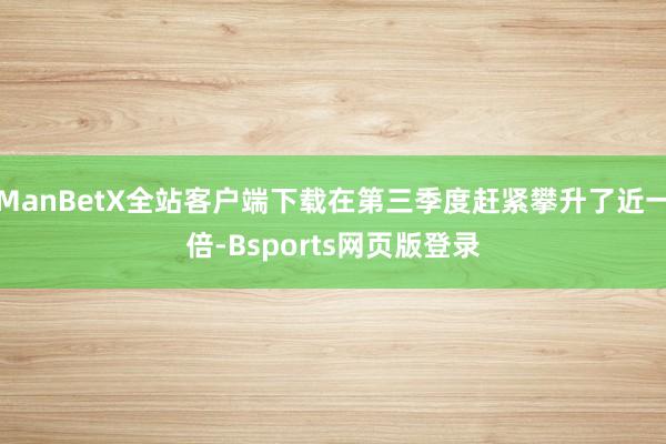 ManBetX全站客户端下载在第三季度赶紧攀升了近一倍-Bsports网页版登录