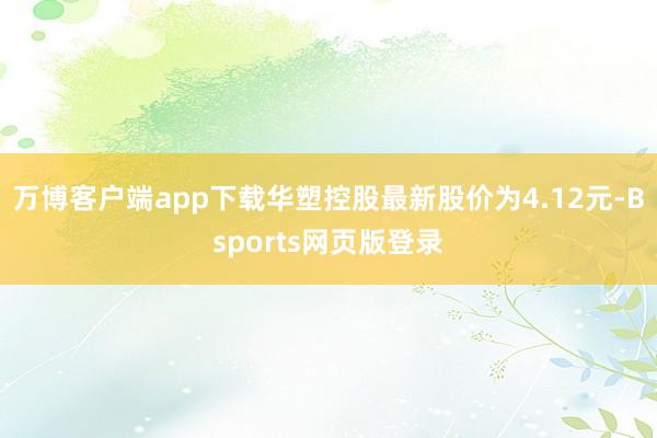 万博客户端app下载华塑控股最新股价为4.12元-Bsports网页版登录