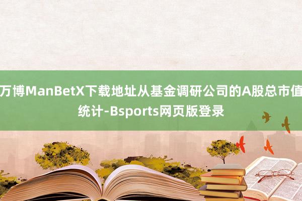 万博ManBetX下载地址从基金调研公司的A股总市值统计-Bsports网页版登录