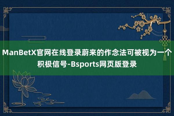 ManBetX官网在线登录蔚来的作念法可被视为一个积极信号-Bsports网页版登录