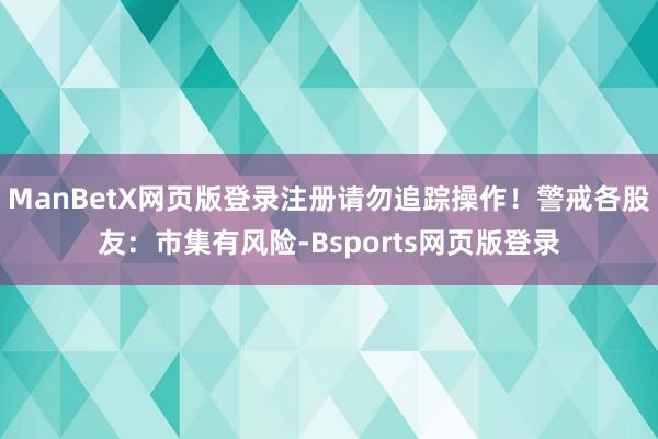 ManBetX网页版登录注册请勿追踪操作！警戒各股友：市集有风险-Bsports网页版登录