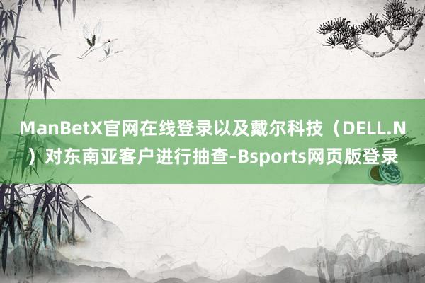 ManBetX官网在线登录以及戴尔科技（DELL.N）对东南亚客户进行抽查-Bsports网页版登录