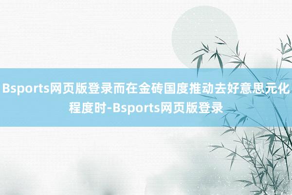 Bsports网页版登录而在金砖国度推动去好意思元化程度时-Bsports网页版登录