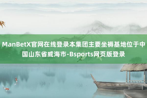 ManBetX官网在线登录本集团主要坐褥基地位于中国山东省威海市-Bsports网页版登录