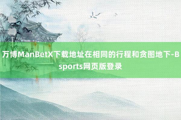 万博ManBetX下载地址在相同的行程和贪图地下-Bsports网页版登录