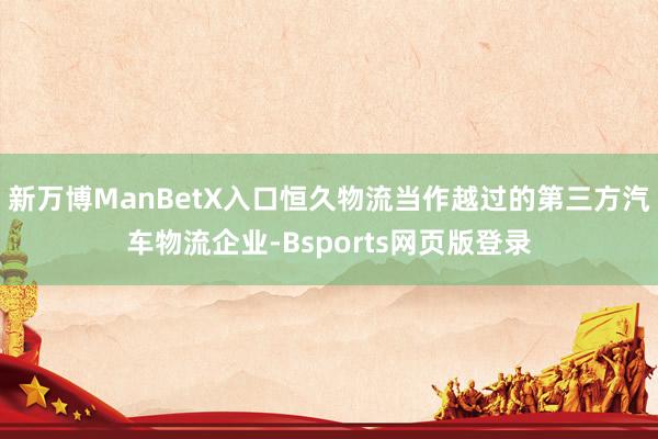 新万博ManBetX入口恒久物流当作越过的第三方汽车物流企业-Bsports网页版登录