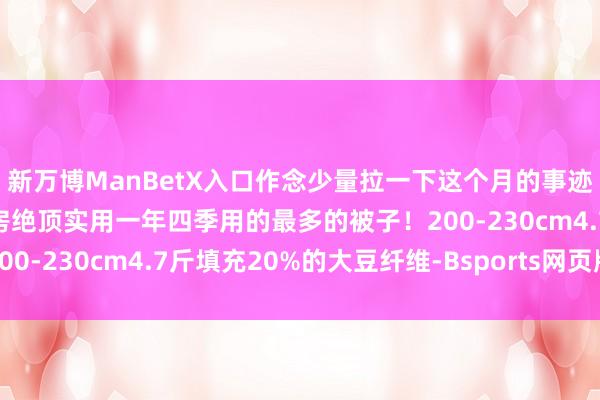 新万博ManBetX入口作念少量拉一下这个月的事迹厚度刚刚好的厚度地暖房绝顶实用一年四季用的最多的被子！200-230cm4.7斤填充20%的大豆纤维-Bsports网页版登录
