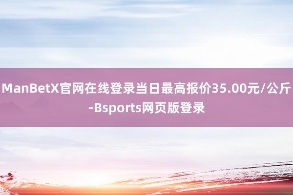 ManBetX官网在线登录当日最高报价35.00元/公斤-Bsports网页版登录