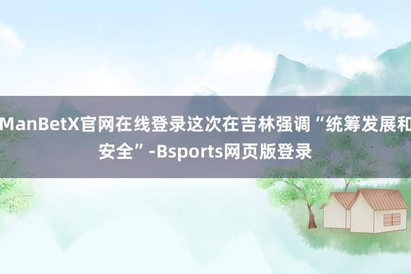 ManBetX官网在线登录这次在吉林强调“统筹发展和安全”-Bsports网页版登录