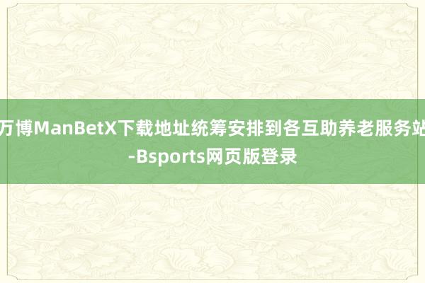 万博ManBetX下载地址统筹安排到各互助养老服务站-Bsports网页版登录