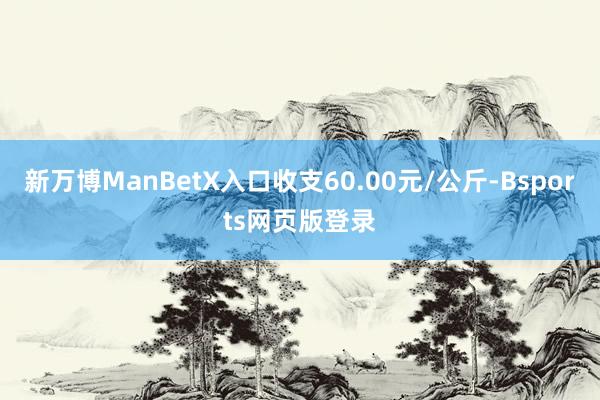 新万博ManBetX入口收支60.00元/公斤-Bsports网页版登录