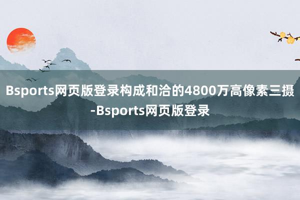 Bsports网页版登录构成和洽的4800万高像素三摄-Bsports网页版登录