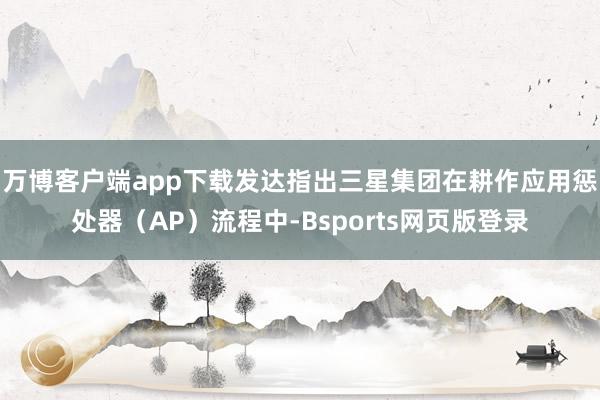 万博客户端app下载发达指出三星集团在耕作应用惩处器（AP）流程中-Bsports网页版登录