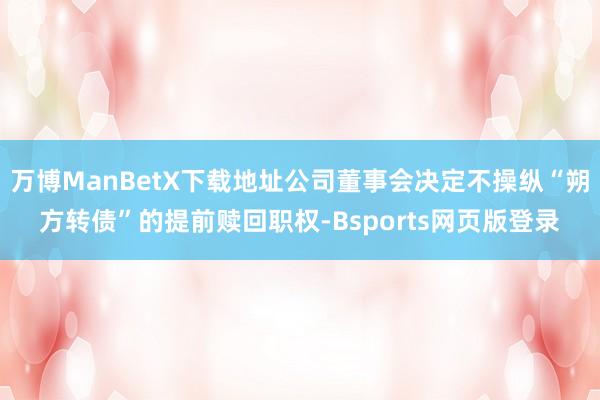 万博ManBetX下载地址公司董事会决定不操纵“朔方转债”的提前赎回职权-Bsports网页版登录