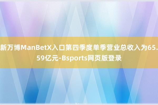 新万博ManBetX入口第四季度单季营业总收入为65.59亿元-Bsports网页版登录