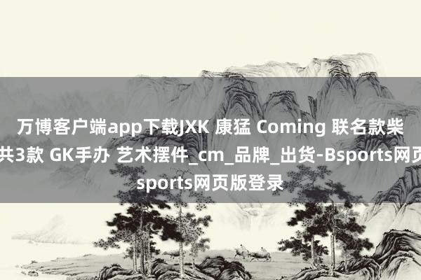 万博客户端app下载JXK 康猛 Coming 联名款柴富达摩 共3款 GK手办 艺术摆件_cm_品牌_出货-Bsports网页版登录