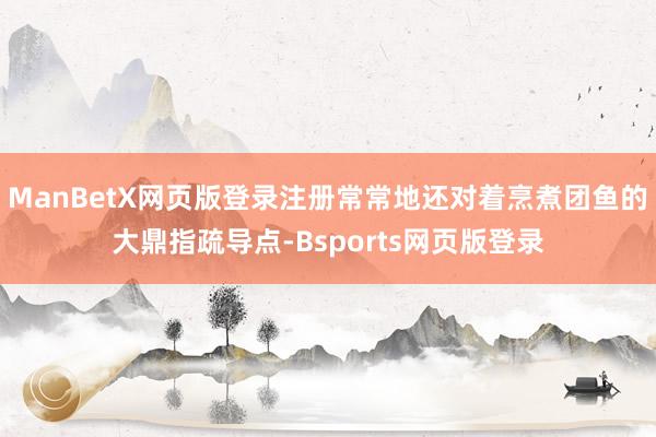 ManBetX网页版登录注册常常地还对着烹煮团鱼的大鼎指疏导点-Bsports网页版登录