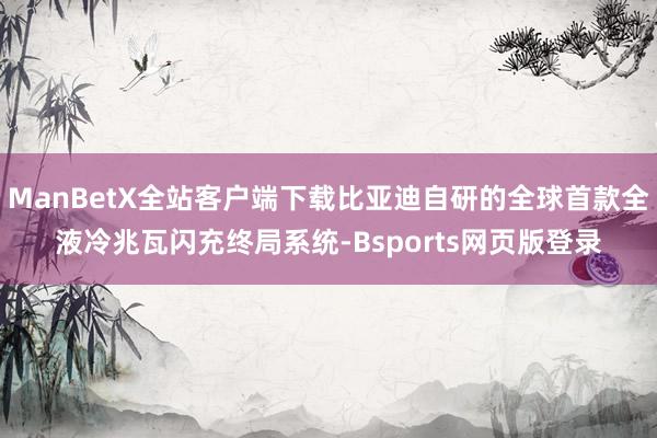 ManBetX全站客户端下载比亚迪自研的全球首款全液冷兆瓦闪充终局系统-Bsports网页版登录