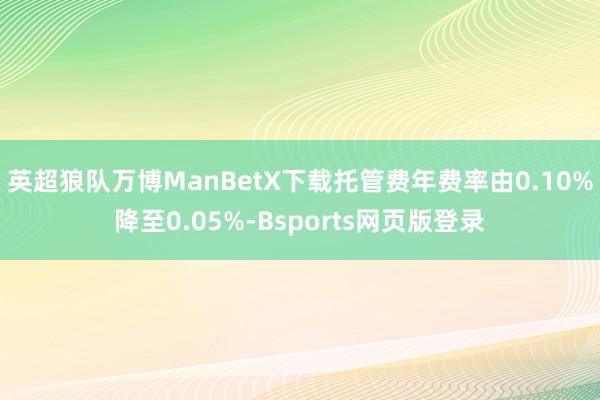 英超狼队万博ManBetX下载托管费年费率由0.10%降至0.05%-Bsports网页版登录