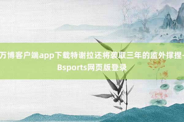 万博客户端app下载特谢拉还将袭取三年的监外撑捏-Bsports网页版登录