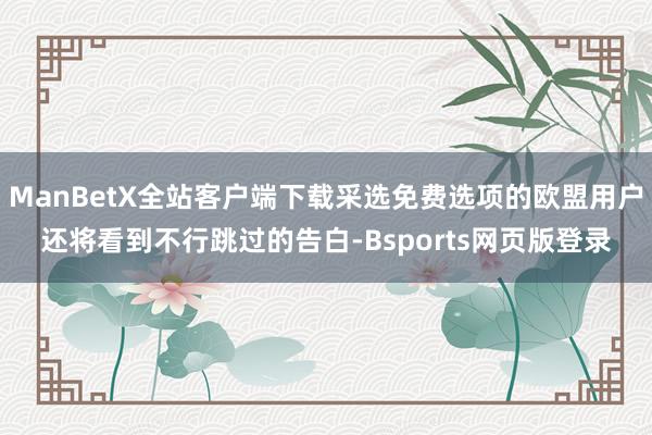ManBetX全站客户端下载采选免费选项的欧盟用户还将看到不行跳过的告白-Bsports网页版登录