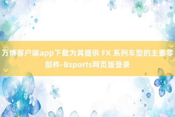 万博客户端app下载为其提供 FX 系列车型的主要零部件-Bsports网页版登录