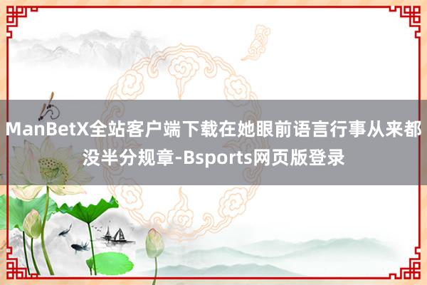 ManBetX全站客户端下载在她眼前语言行事从来都没半分规章-Bsports网页版登录