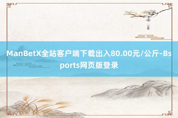 ManBetX全站客户端下载出入80.00元/公斤-Bsports网页版登录