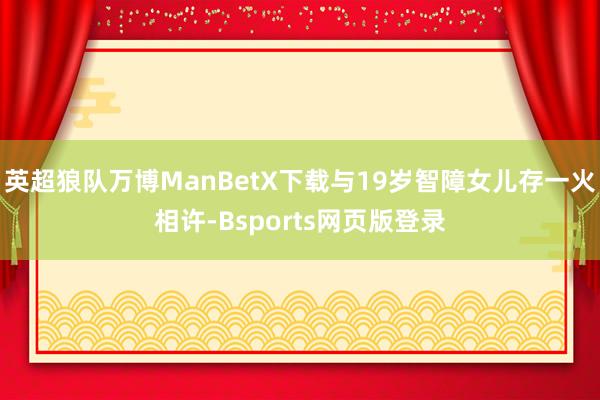 英超狼队万博ManBetX下载与19岁智障女儿存一火相许-Bsports网页版登录