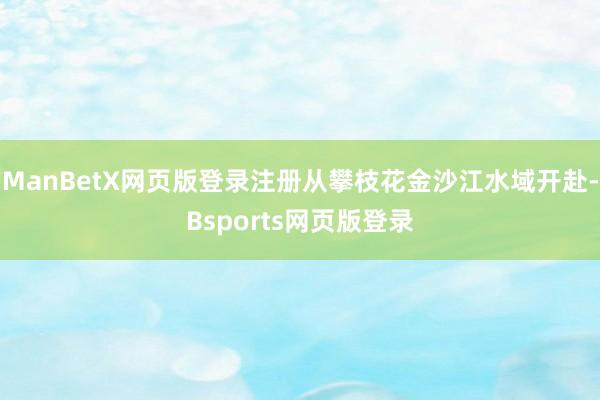 ManBetX网页版登录注册从攀枝花金沙江水域开赴-Bsports网页版登录