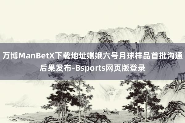 万博ManBetX下载地址嫦娥六号月球样品首批沟通后果发布-Bsports网页版登录