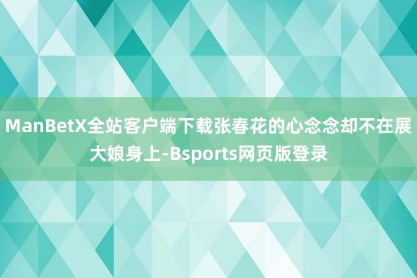 ManBetX全站客户端下载张春花的心念念却不在展大娘身上-Bsports网页版登录