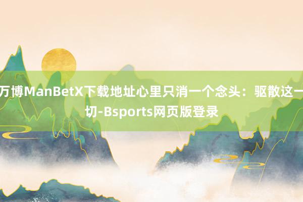 万博ManBetX下载地址心里只消一个念头：驱散这一切-Bsports网页版登录