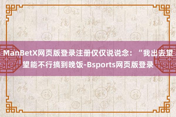 ManBetX网页版登录注册仅仅说说念：“我出去望望能不行搞到晚饭-Bsports网页版登录