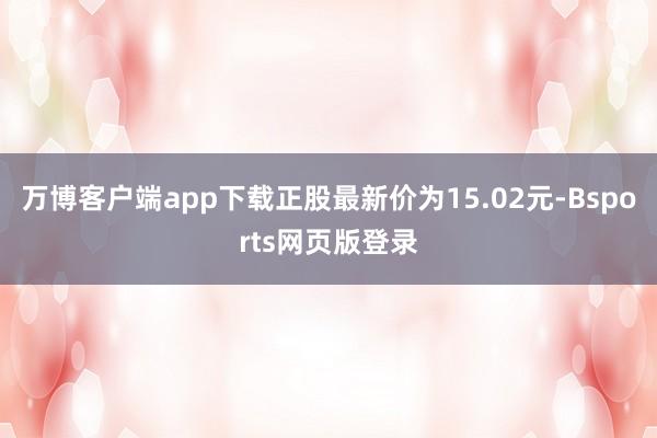 万博客户端app下载正股最新价为15.02元-Bsports网页版登录