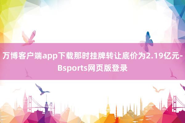 万博客户端app下载那时挂牌转让底价为2.19亿元-Bsports网页版登录