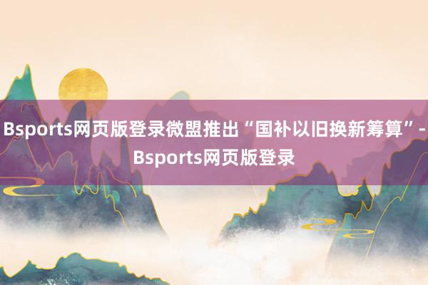 Bsports网页版登录微盟推出“国补以旧换新筹算”-Bsports网页版登录