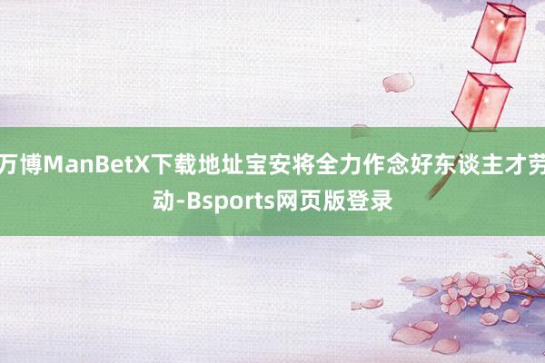 万博ManBetX下载地址宝安将全力作念好东谈主才劳动-Bsports网页版登录
