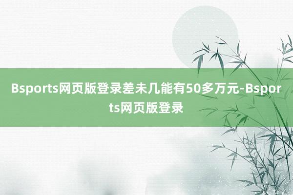 Bsports网页版登录差未几能有50多万元-Bsports网页版登录