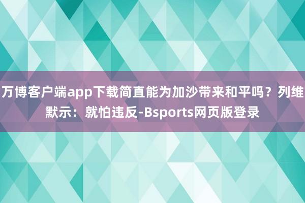 万博客户端app下载简直能为加沙带来和平吗？列维默示：就怕违反-Bsports网页版登录